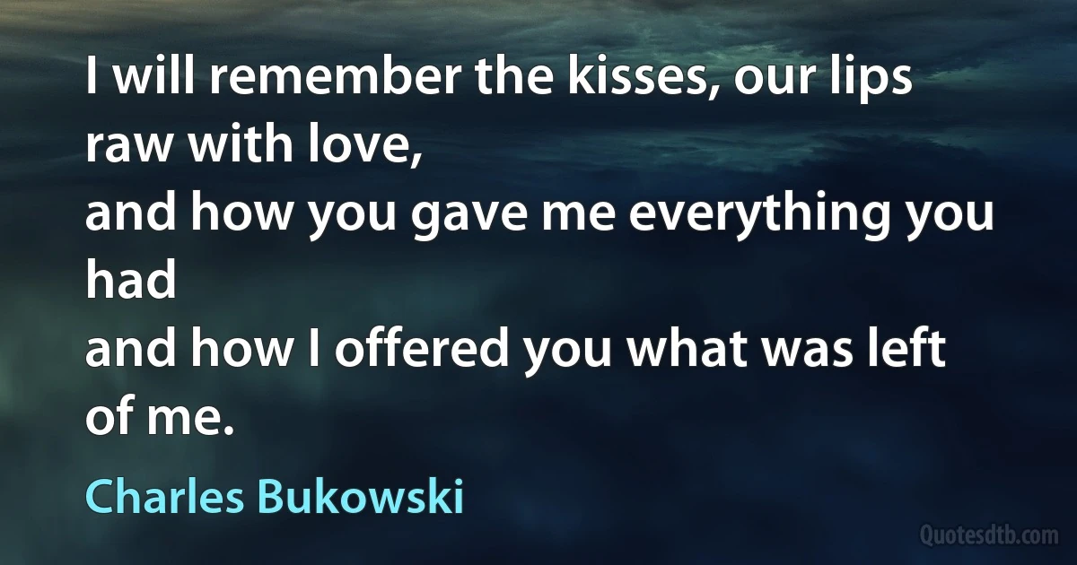 I will remember the kisses, our lips raw with love,
and how you gave me everything you had
and how I offered you what was left of me. (Charles Bukowski)