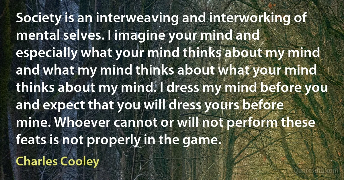 Society is an interweaving and interworking of mental selves. I imagine your mind and especially what your mind thinks about my mind and what my mind thinks about what your mind thinks about my mind. I dress my mind before you and expect that you will dress yours before mine. Whoever cannot or will not perform these feats is not properly in the game. (Charles Cooley)