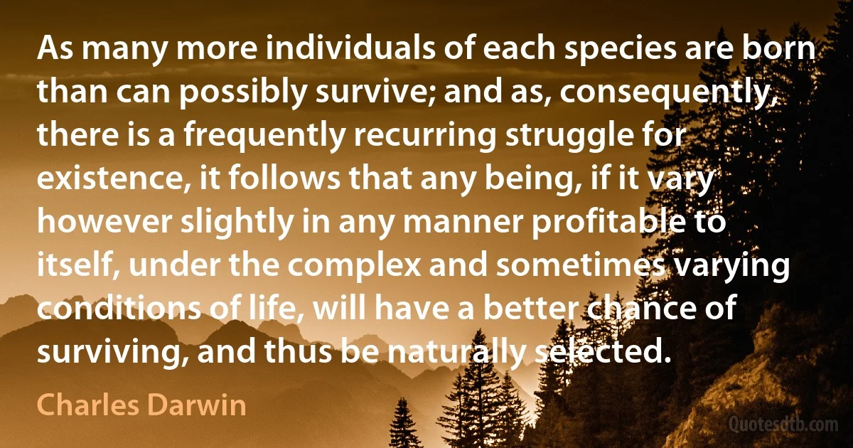 As many more individuals of each species are born than can possibly survive; and as, consequently, there is a frequently recurring struggle for existence, it follows that any being, if it vary however slightly in any manner profitable to itself, under the complex and sometimes varying conditions of life, will have a better chance of surviving, and thus be naturally selected. (Charles Darwin)