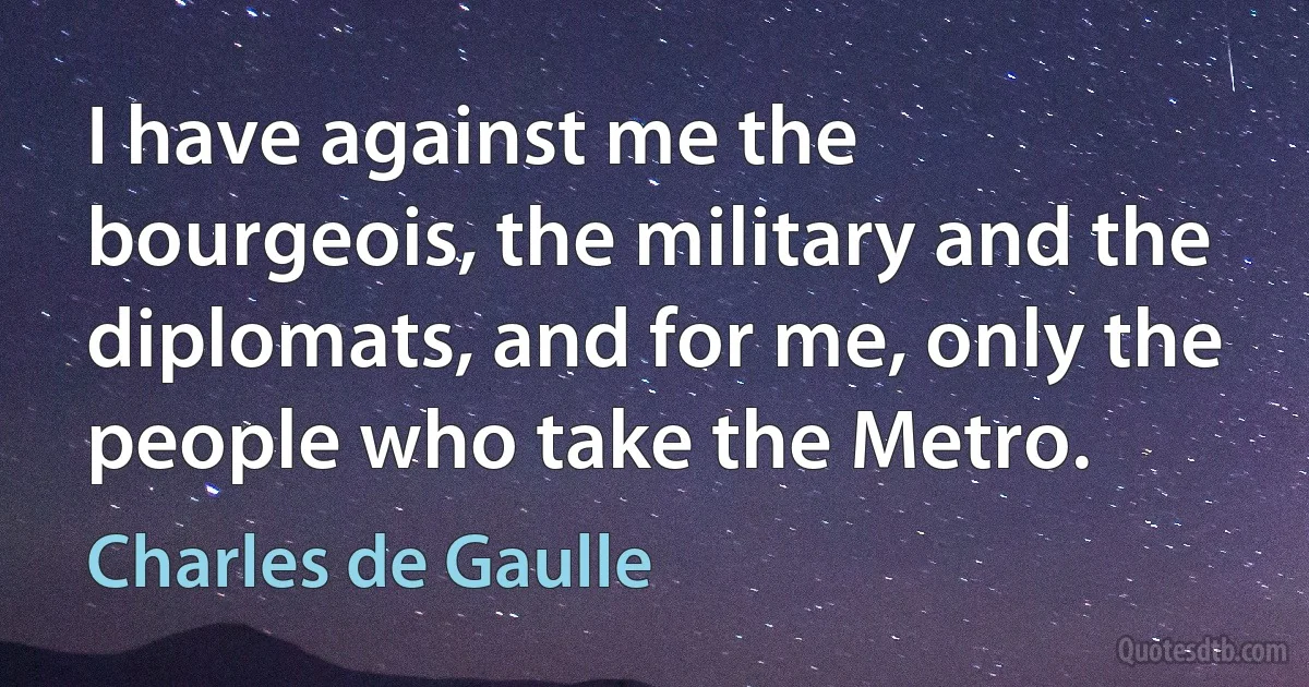 I have against me the bourgeois, the military and the diplomats, and for me, only the people who take the Metro. (Charles de Gaulle)