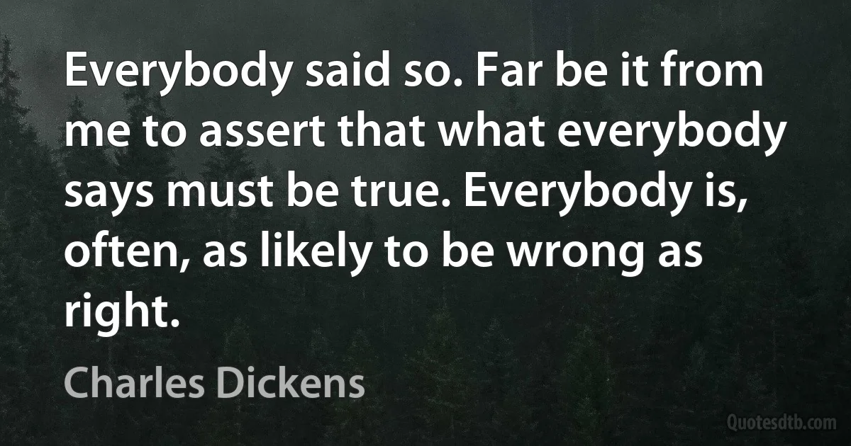 Everybody said so. Far be it from me to assert that what everybody says must be true. Everybody is, often, as likely to be wrong as right. (Charles Dickens)