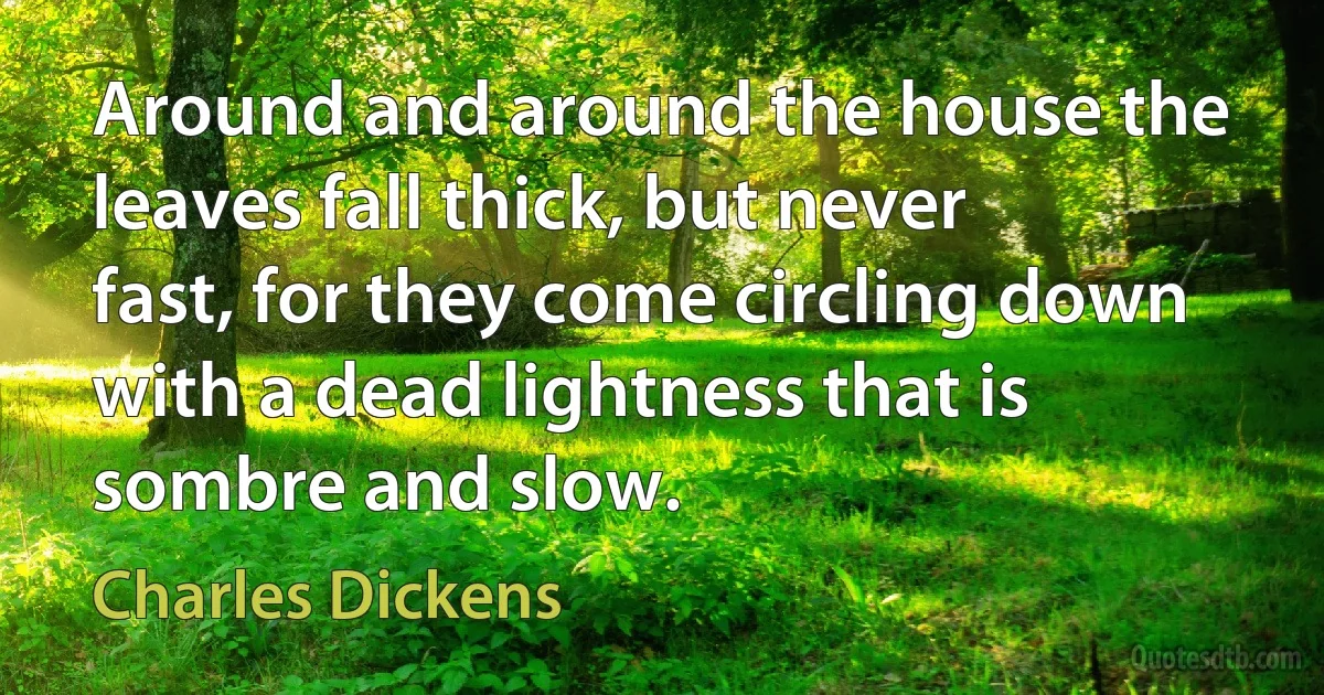 Around and around the house the leaves fall thick, but never fast, for they come circling down with a dead lightness that is sombre and slow. (Charles Dickens)