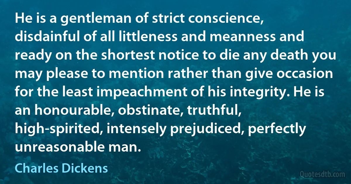 He is a gentleman of strict conscience, disdainful of all littleness and meanness and ready on the shortest notice to die any death you may please to mention rather than give occasion for the least impeachment of his integrity. He is an honourable, obstinate, truthful, high-spirited, intensely prejudiced, perfectly unreasonable man. (Charles Dickens)