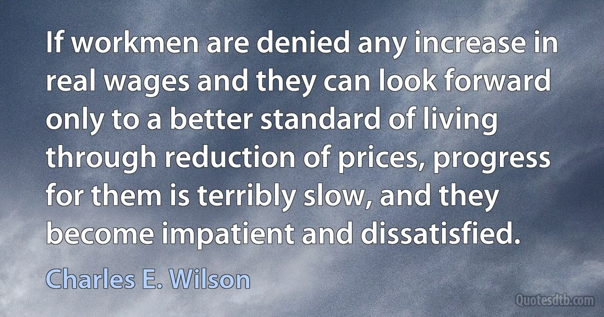 If workmen are denied any increase in real wages and they can look forward only to a better standard of living through reduction of prices, progress for them is terribly slow, and they become impatient and dissatisfied. (Charles E. Wilson)