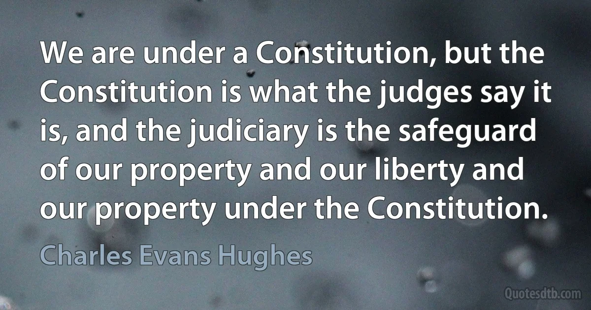 We are under a Constitution, but the Constitution is what the judges say it is, and the judiciary is the safeguard of our property and our liberty and our property under the Constitution. (Charles Evans Hughes)