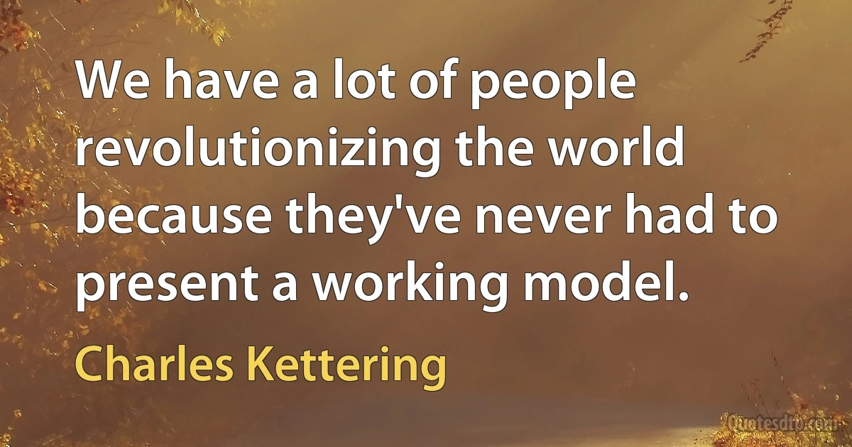 We have a lot of people revolutionizing the world because they've never had to present a working model. (Charles Kettering)