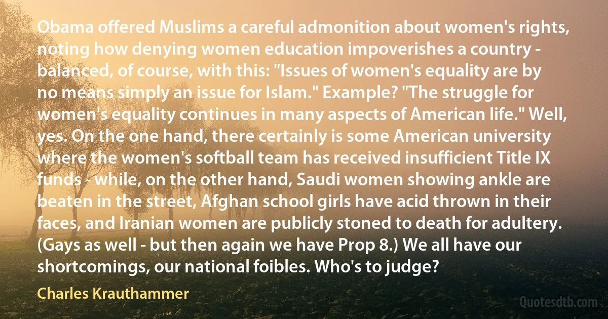 Obama offered Muslims a careful admonition about women's rights, noting how denying women education impoverishes a country - balanced, of course, with this: "Issues of women's equality are by no means simply an issue for Islam." Example? "The struggle for women's equality continues in many aspects of American life." Well, yes. On the one hand, there certainly is some American university where the women's softball team has received insufficient Title IX funds - while, on the other hand, Saudi women showing ankle are beaten in the street, Afghan school girls have acid thrown in their faces, and Iranian women are publicly stoned to death for adultery. (Gays as well - but then again we have Prop 8.) We all have our shortcomings, our national foibles. Who's to judge? (Charles Krauthammer)