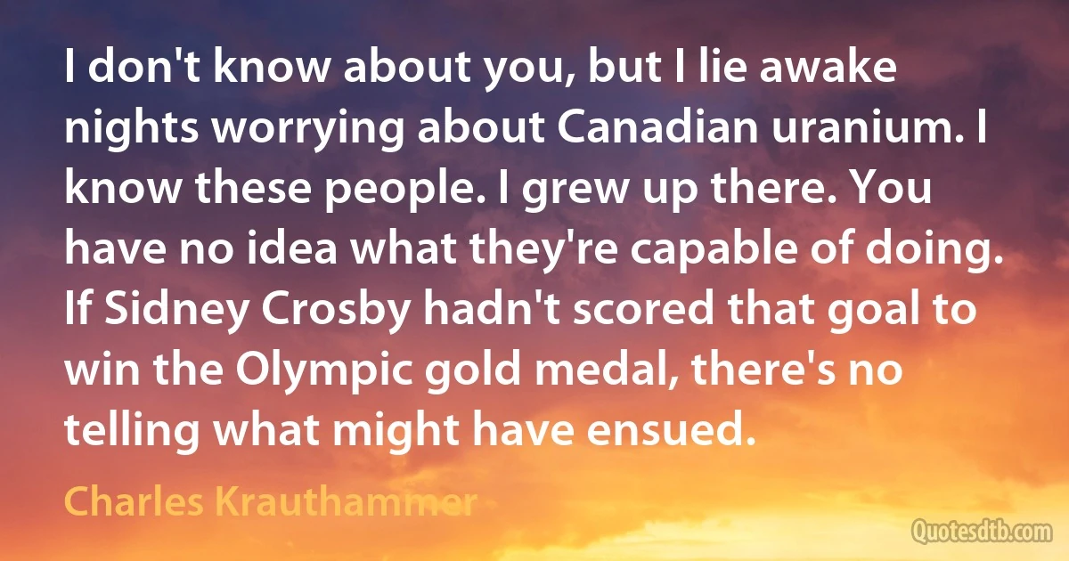 I don't know about you, but I lie awake nights worrying about Canadian uranium. I know these people. I grew up there. You have no idea what they're capable of doing. If Sidney Crosby hadn't scored that goal to win the Olympic gold medal, there's no telling what might have ensued. (Charles Krauthammer)