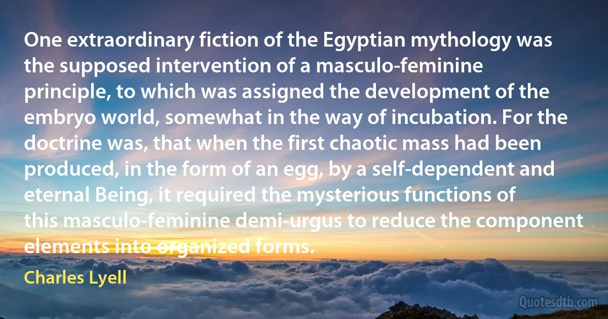 One extraordinary fiction of the Egyptian mythology was the supposed intervention of a masculo-feminine principle, to which was assigned the development of the embryo world, somewhat in the way of incubation. For the doctrine was, that when the first chaotic mass had been produced, in the form of an egg, by a self-dependent and eternal Being, it required the mysterious functions of this masculo-feminine demi-urgus to reduce the component elements into organized forms. (Charles Lyell)