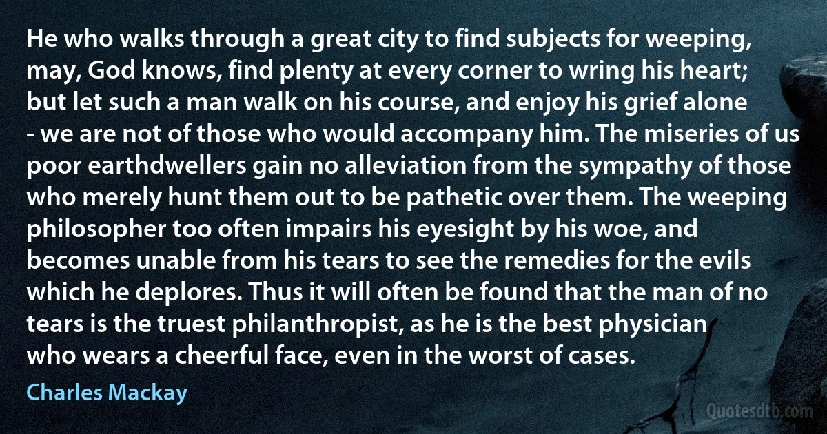 He who walks through a great city to find subjects for weeping, may, God knows, find plenty at every corner to wring his heart; but let such a man walk on his course, and enjoy his grief alone - we are not of those who would accompany him. The miseries of us poor earthdwellers gain no alleviation from the sympathy of those who merely hunt them out to be pathetic over them. The weeping philosopher too often impairs his eyesight by his woe, and becomes unable from his tears to see the remedies for the evils which he deplores. Thus it will often be found that the man of no tears is the truest philanthropist, as he is the best physician who wears a cheerful face, even in the worst of cases. (Charles Mackay)