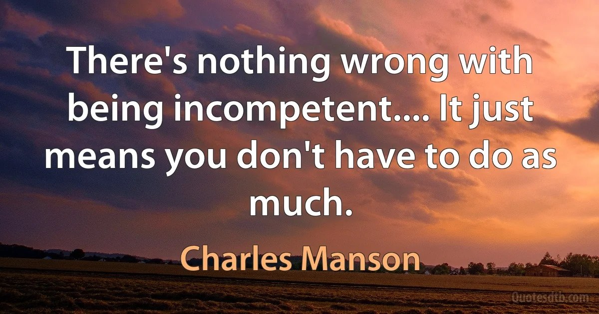 There's nothing wrong with being incompetent.... It just means you don't have to do as much. (Charles Manson)