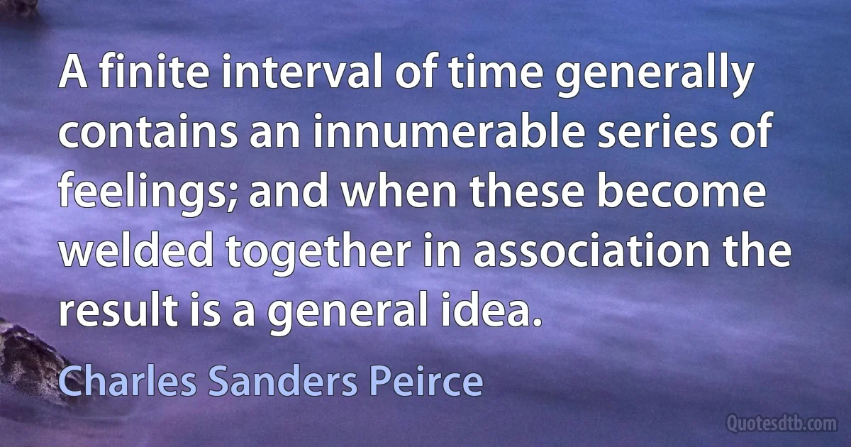 A finite interval of time generally contains an innumerable series of feelings; and when these become welded together in association the result is a general idea. (Charles Sanders Peirce)