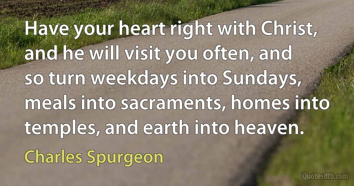 Have your heart right with Christ, and he will visit you often, and so turn weekdays into Sundays, meals into sacraments, homes into temples, and earth into heaven. (Charles Spurgeon)