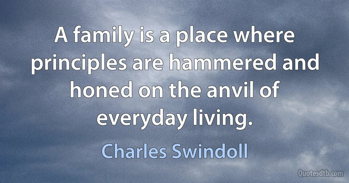 A family is a place where principles are hammered and honed on the anvil of everyday living. (Charles Swindoll)