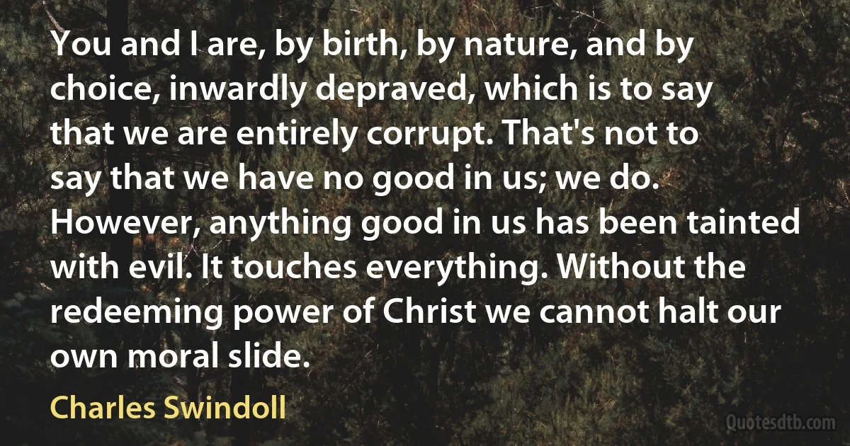 You and I are, by birth, by nature, and by choice, inwardly depraved, which is to say that we are entirely corrupt. That's not to say that we have no good in us; we do. However, anything good in us has been tainted with evil. It touches everything. Without the redeeming power of Christ we cannot halt our own moral slide. (Charles Swindoll)