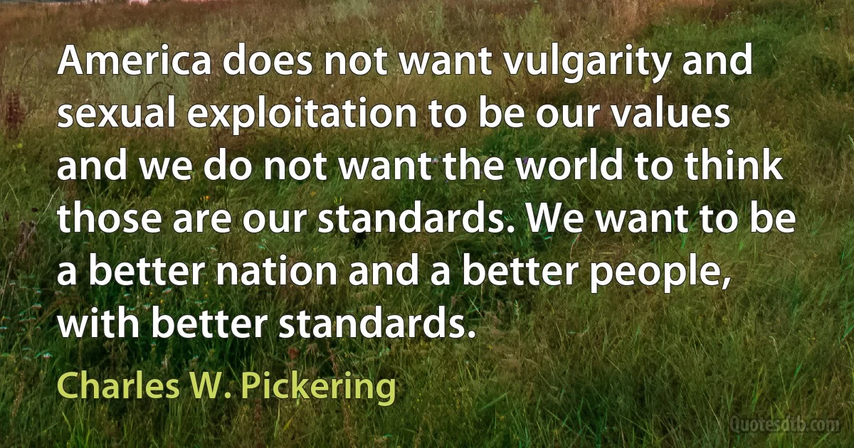 America does not want vulgarity and sexual exploitation to be our values and we do not want the world to think those are our standards. We want to be a better nation and a better people, with better standards. (Charles W. Pickering)