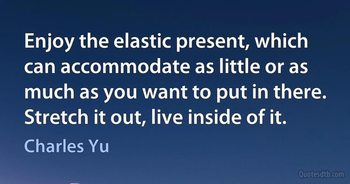 Enjoy the elastic present, which can accommodate as little or as much as you want to put in there. Stretch it out, live inside of it. (Charles Yu)