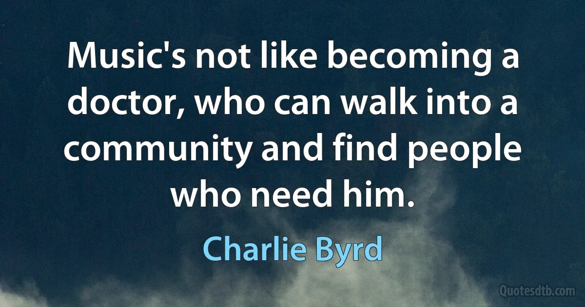 Music's not like becoming a doctor, who can walk into a community and find people who need him. (Charlie Byrd)