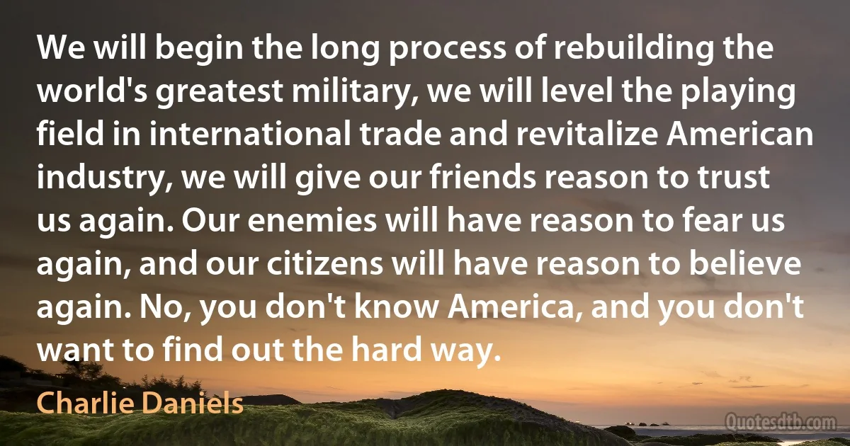 We will begin the long process of rebuilding the world's greatest military, we will level the playing field in international trade and revitalize American industry, we will give our friends reason to trust us again. Our enemies will have reason to fear us again, and our citizens will have reason to believe again. No, you don't know America, and you don't want to find out the hard way. (Charlie Daniels)