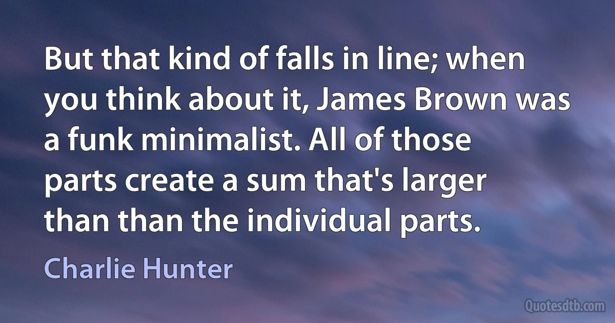 But that kind of falls in line; when you think about it, James Brown was a funk minimalist. All of those parts create a sum that's larger than than the individual parts. (Charlie Hunter)