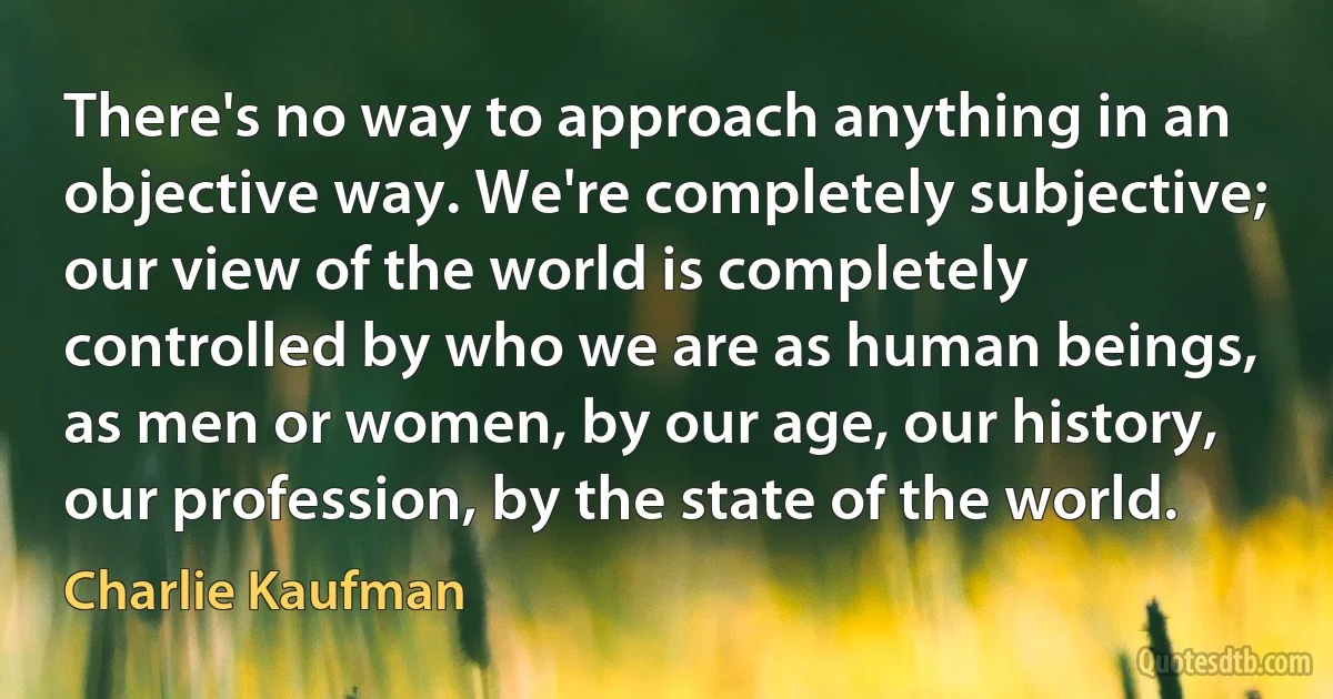 There's no way to approach anything in an objective way. We're completely subjective; our view of the world is completely controlled by who we are as human beings, as men or women, by our age, our history, our profession, by the state of the world. (Charlie Kaufman)