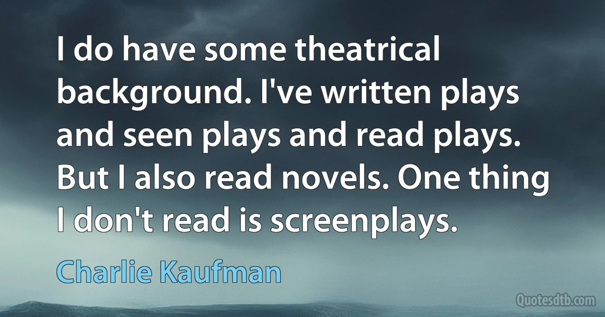 I do have some theatrical background. I've written plays and seen plays and read plays. But I also read novels. One thing I don't read is screenplays. (Charlie Kaufman)