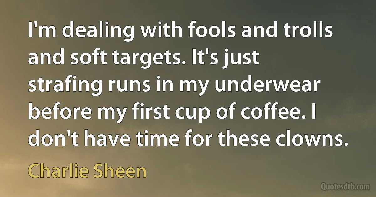 I'm dealing with fools and trolls and soft targets. It's just strafing runs in my underwear before my first cup of coffee. I don't have time for these clowns. (Charlie Sheen)