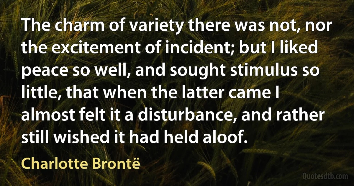 The charm of variety there was not, nor the excitement of incident; but I liked peace so well, and sought stimulus so little, that when the latter came I almost felt it a disturbance, and rather still wished it had held aloof. (Charlotte Brontë)