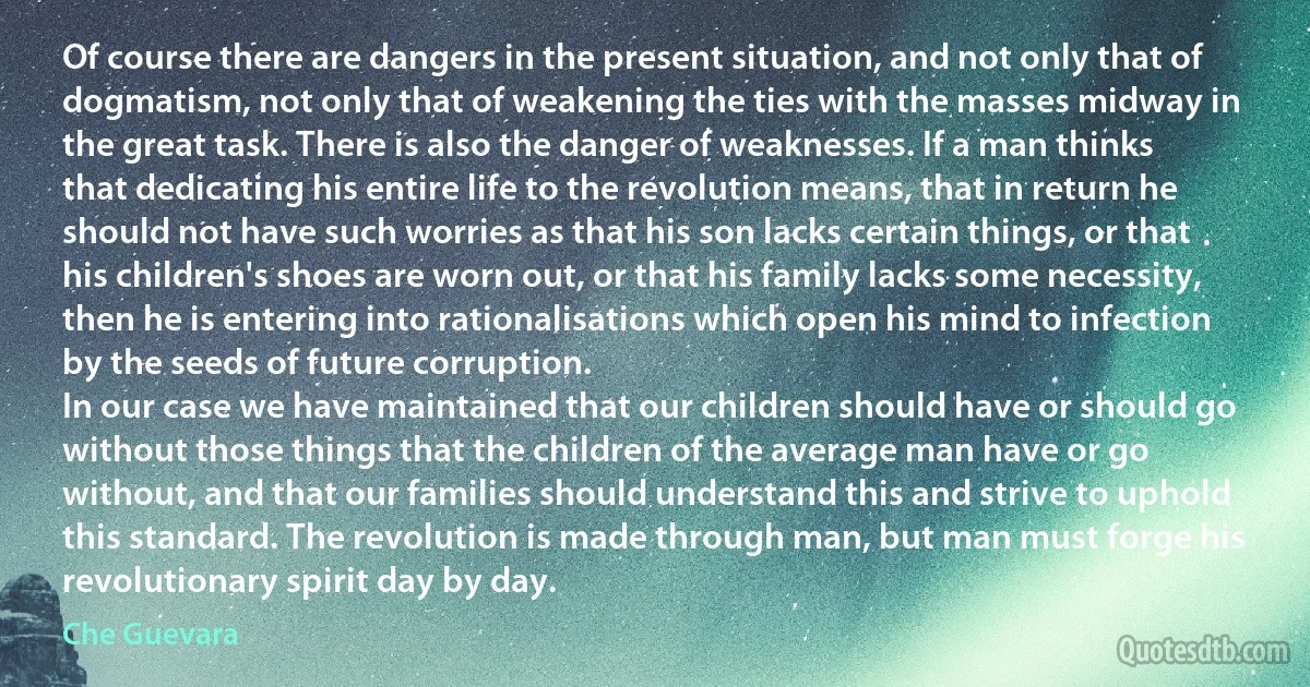 Of course there are dangers in the present situation, and not only that of dogmatism, not only that of weakening the ties with the masses midway in the great task. There is also the danger of weaknesses. If a man thinks that dedicating his entire life to the revolution means, that in return he should not have such worries as that his son lacks certain things, or that his children's shoes are worn out, or that his family lacks some necessity, then he is entering into rationalisations which open his mind to infection by the seeds of future corruption.
In our case we have maintained that our children should have or should go without those things that the children of the average man have or go without, and that our families should understand this and strive to uphold this standard. The revolution is made through man, but man must forge his revolutionary spirit day by day. (Che Guevara)