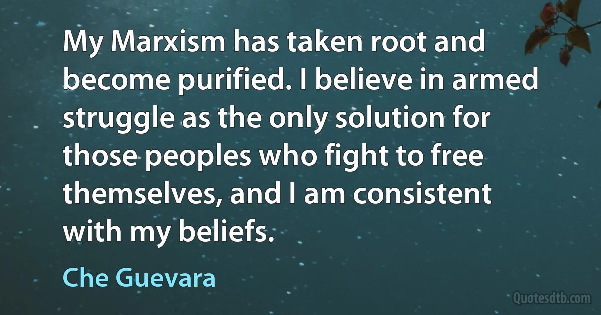 My Marxism has taken root and become purified. I believe in armed struggle as the only solution for those peoples who fight to free themselves, and I am consistent with my beliefs. (Che Guevara)