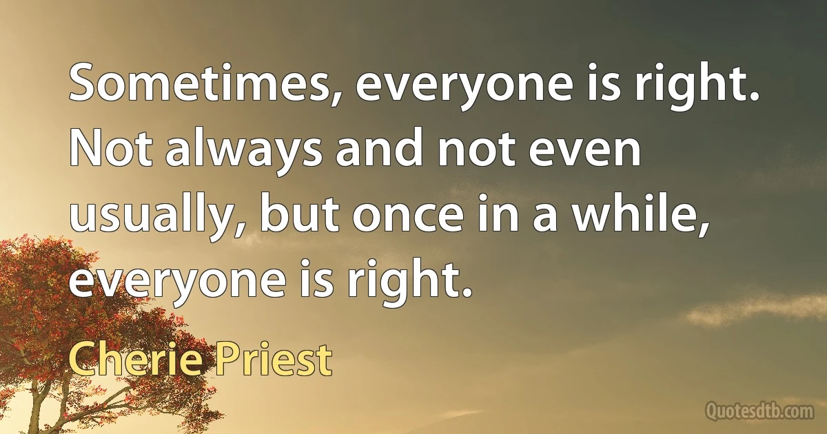 Sometimes, everyone is right. Not always and not even usually, but once in a while, everyone is right. (Cherie Priest)