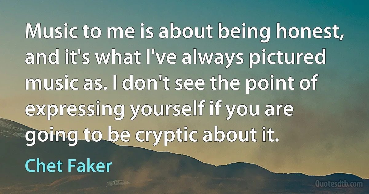 Music to me is about being honest, and it's what I've always pictured music as. I don't see the point of expressing yourself if you are going to be cryptic about it. (Chet Faker)