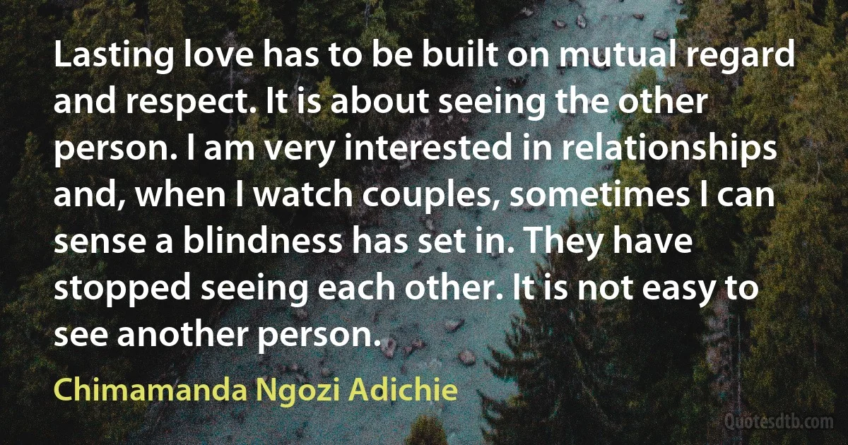 Lasting love has to be built on mutual regard and respect. It is about seeing the other person. I am very interested in relationships and, when I watch couples, sometimes I can sense a blindness has set in. They have stopped seeing each other. It is not easy to see another person. (Chimamanda Ngozi Adichie)