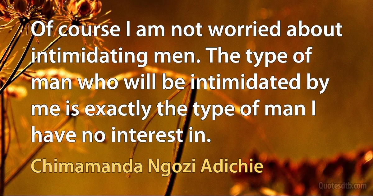 Of course I am not worried about intimidating men. The type of man who will be intimidated by me is exactly the type of man I have no interest in. (Chimamanda Ngozi Adichie)