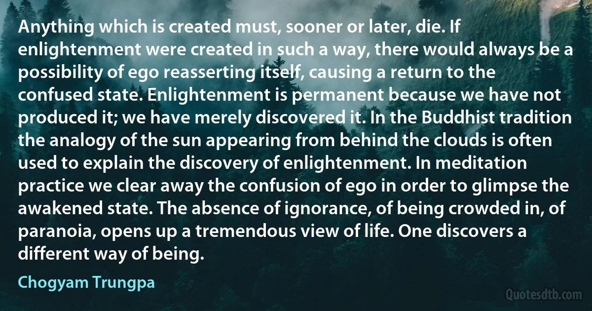 Anything which is created must, sooner or later, die. If enlightenment were created in such a way, there would always be a possibility of ego reasserting itself, causing a return to the confused state. Enlightenment is permanent because we have not produced it; we have merely discovered it. In the Buddhist tradition the analogy of the sun appearing from behind the clouds is often used to explain the discovery of enlightenment. In meditation practice we clear away the confusion of ego in order to glimpse the awakened state. The absence of ignorance, of being crowded in, of paranoia, opens up a tremendous view of life. One discovers a different way of being. (Chogyam Trungpa)