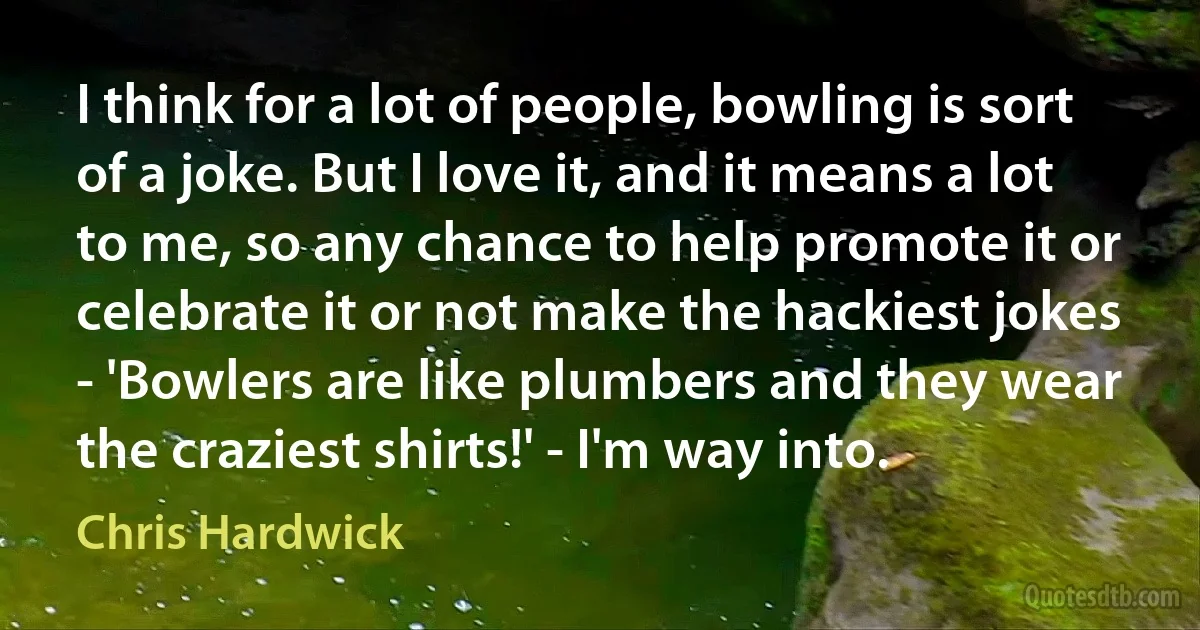 I think for a lot of people, bowling is sort of a joke. But I love it, and it means a lot to me, so any chance to help promote it or celebrate it or not make the hackiest jokes - 'Bowlers are like plumbers and they wear the craziest shirts!' - I'm way into. (Chris Hardwick)