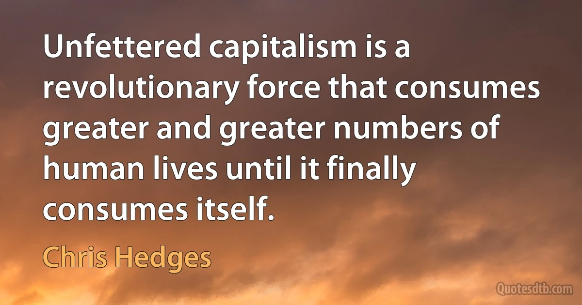 Unfettered capitalism is a revolutionary force that consumes greater and greater numbers of human lives until it finally consumes itself. (Chris Hedges)