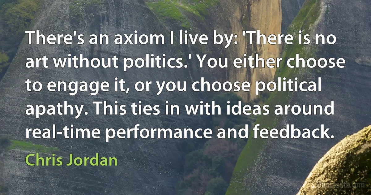 There's an axiom I live by: 'There is no art without politics.' You either choose to engage it, or you choose political apathy. This ties in with ideas around real-time performance and feedback. (Chris Jordan)