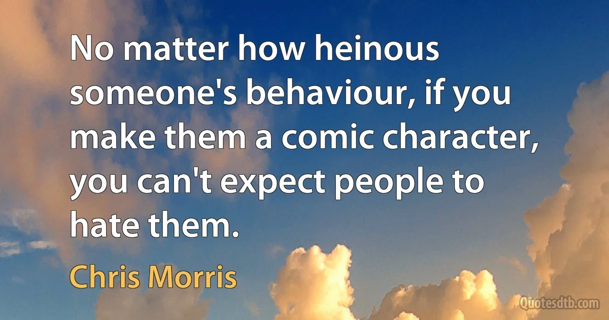 No matter how heinous someone's behaviour, if you make them a comic character, you can't expect people to hate them. (Chris Morris)