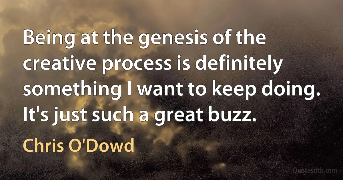 Being at the genesis of the creative process is definitely something I want to keep doing. It's just such a great buzz. (Chris O'Dowd)