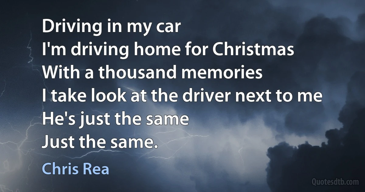 Driving in my car
I'm driving home for Christmas
With a thousand memories
I take look at the driver next to me
He's just the same
Just the same. (Chris Rea)