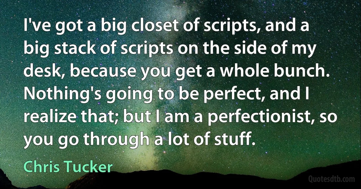 I've got a big closet of scripts, and a big stack of scripts on the side of my desk, because you get a whole bunch. Nothing's going to be perfect, and I realize that; but I am a perfectionist, so you go through a lot of stuff. (Chris Tucker)