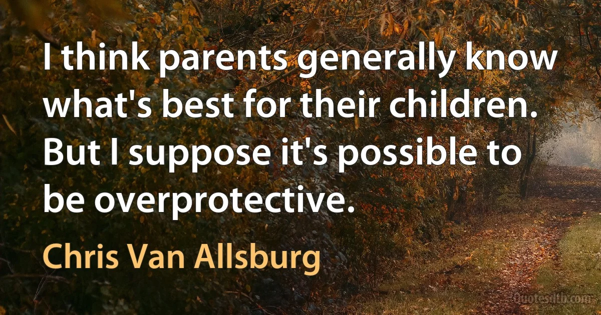 I think parents generally know what's best for their children. But I suppose it's possible to be overprotective. (Chris Van Allsburg)