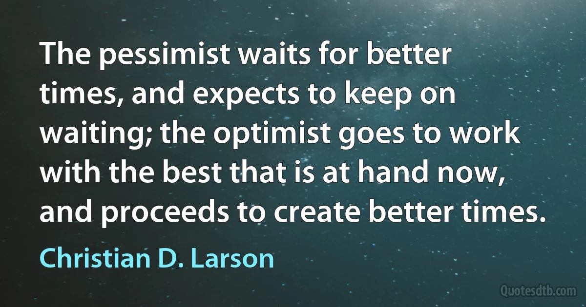 The pessimist waits for better times, and expects to keep on waiting; the optimist goes to work with the best that is at hand now, and proceeds to create better times. (Christian D. Larson)