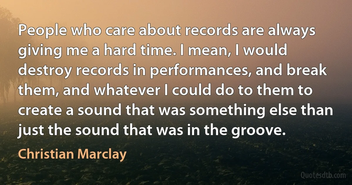 People who care about records are always giving me a hard time. I mean, I would destroy records in performances, and break them, and whatever I could do to them to create a sound that was something else than just the sound that was in the groove. (Christian Marclay)