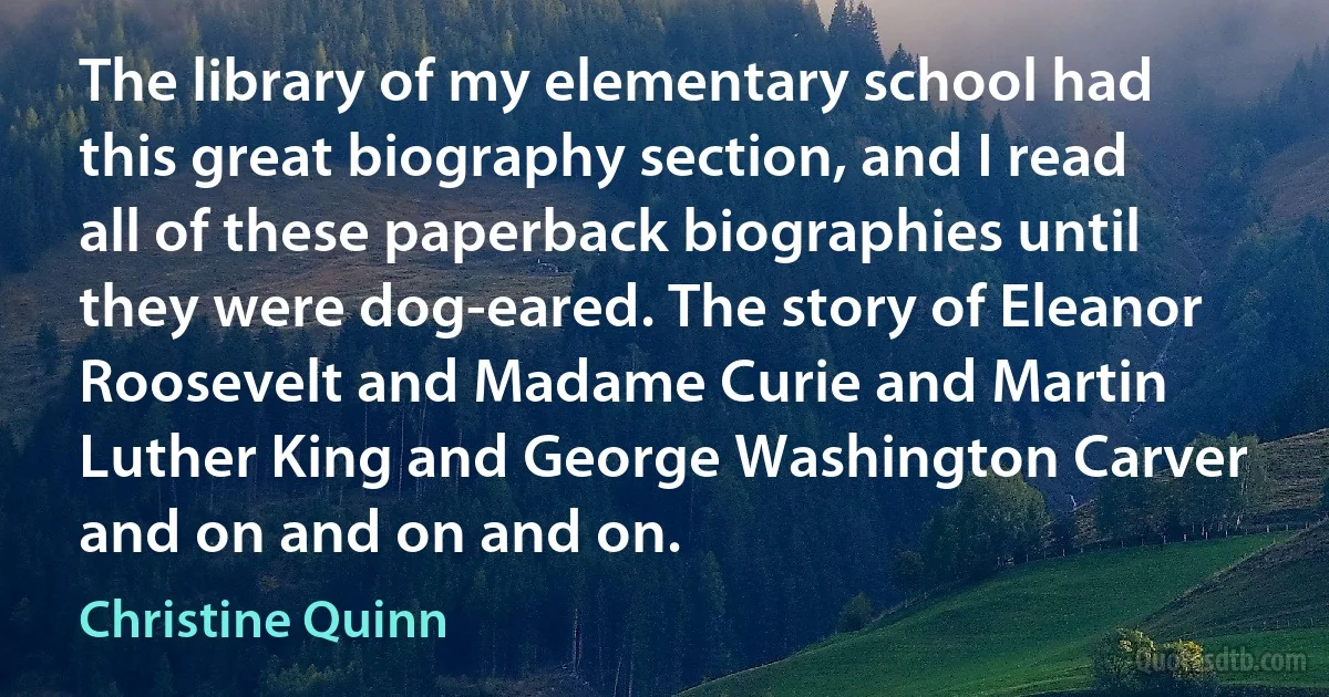 The library of my elementary school had this great biography section, and I read all of these paperback biographies until they were dog-eared. The story of Eleanor Roosevelt and Madame Curie and Martin Luther King and George Washington Carver and on and on and on. (Christine Quinn)