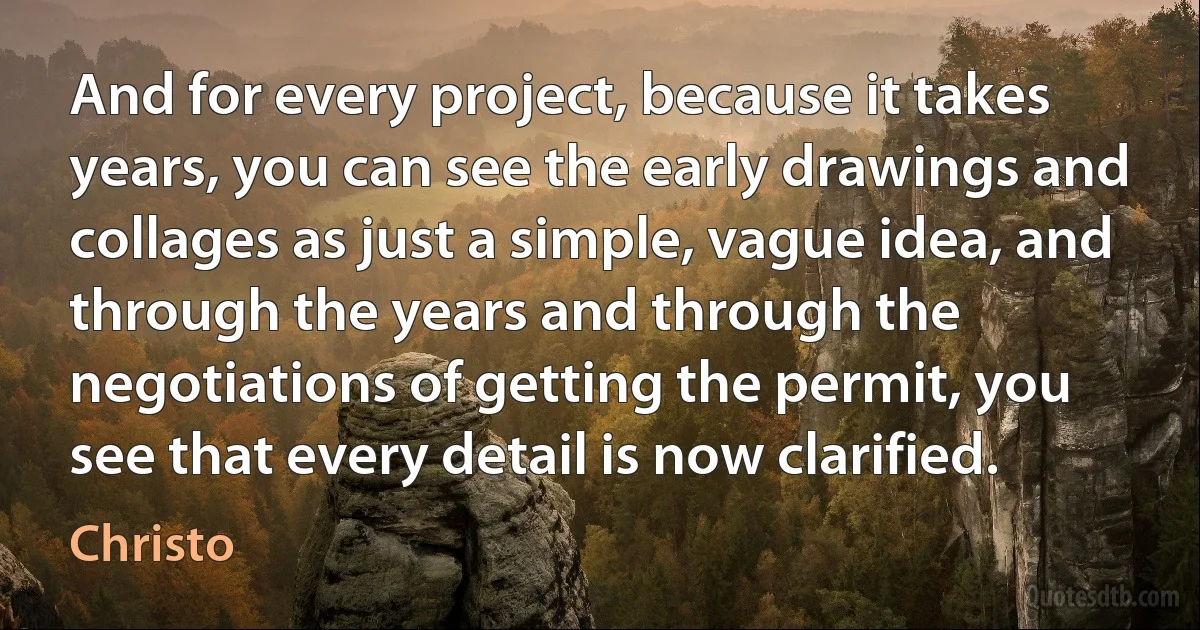 And for every project, because it takes years, you can see the early drawings and collages as just a simple, vague idea, and through the years and through the negotiations of getting the permit, you see that every detail is now clarified. (Christo)