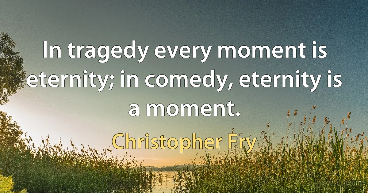 In tragedy every moment is eternity; in comedy, eternity is a moment. (Christopher Fry)