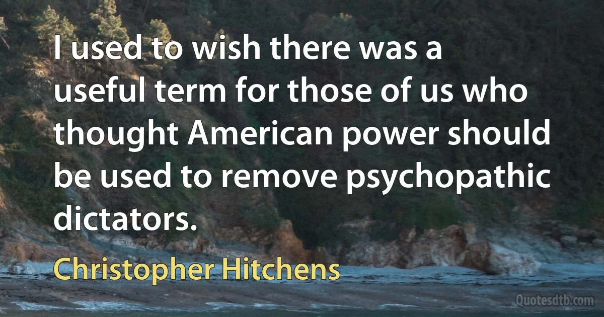 I used to wish there was a useful term for those of us who thought American power should be used to remove psychopathic dictators. (Christopher Hitchens)