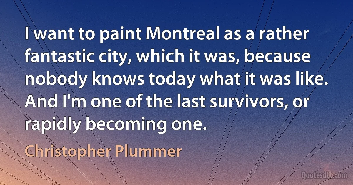 I want to paint Montreal as a rather fantastic city, which it was, because nobody knows today what it was like. And I'm one of the last survivors, or rapidly becoming one. (Christopher Plummer)